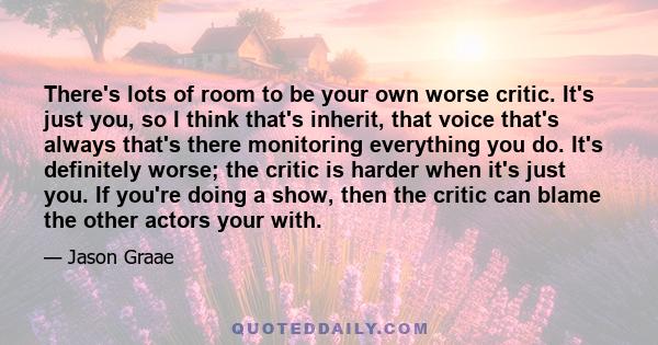 There's lots of room to be your own worse critic. It's just you, so I think that's inherit, that voice that's always that's there monitoring everything you do. It's definitely worse; the critic is harder when it's just