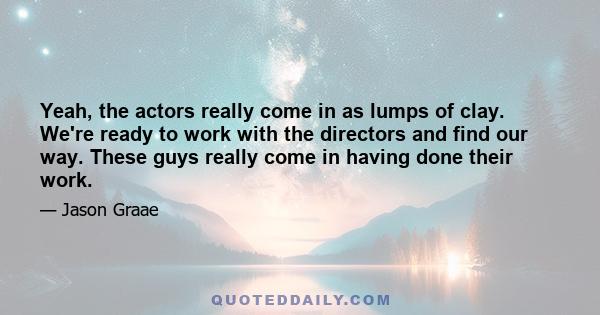 Yeah, the actors really come in as lumps of clay. We're ready to work with the directors and find our way. These guys really come in having done their work.