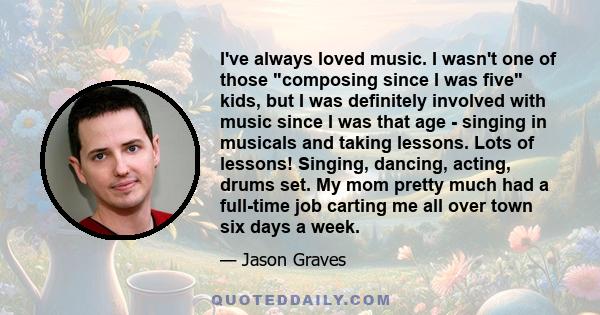 I've always loved music. I wasn't one of those composing since I was five kids, but I was definitely involved with music since I was that age - singing in musicals and taking lessons. Lots of lessons! Singing, dancing,