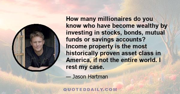 How many millionaires do you know who have become wealthy by investing in stocks, bonds, mutual funds or savings accounts? Income property is the most historically proven asset class in America, if not the entire world. 