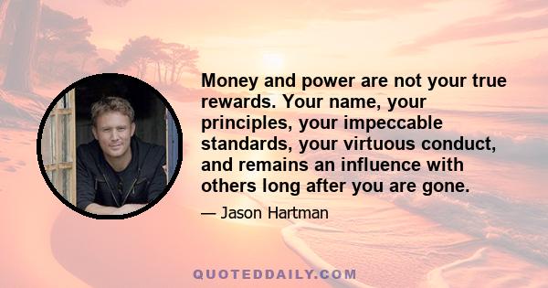 Money and power are not your true rewards. Your name, your principles, your impeccable standards, your virtuous conduct, and remains an influence with others long after you are gone.