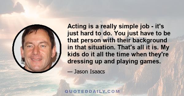 Acting is a really simple job - it's just hard to do. You just have to be that person with their background in that situation. That's all it is. My kids do it all the time when they're dressing up and playing games.