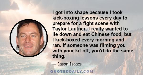 I got into shape because I took kick-boxing lessons every day to prepare for a fight scene with Taylor Lautner. I really wanted to lie down and eat Chinese food, but I kick-boxed every morning and ran. If someone was