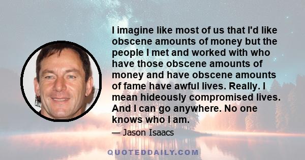 I imagine like most of us that I'd like obscene amounts of money but the people I met and worked with who have those obscene amounts of money and have obscene amounts of fame have awful lives. Really. I mean hideously