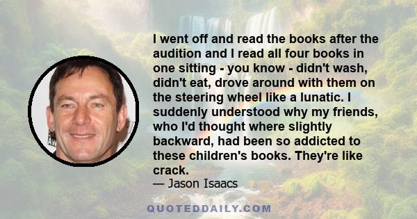 I went off and read the books after the audition and I read all four books in one sitting - you know - didn't wash, didn't eat, drove around with them on the steering wheel like a lunatic. I suddenly understood why my