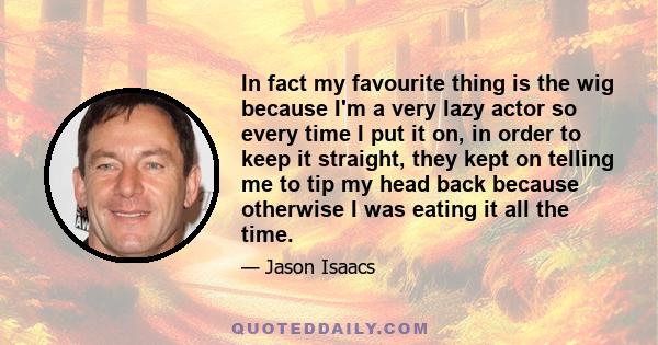In fact my favourite thing is the wig because I'm a very lazy actor so every time I put it on, in order to keep it straight, they kept on telling me to tip my head back because otherwise I was eating it all the time.