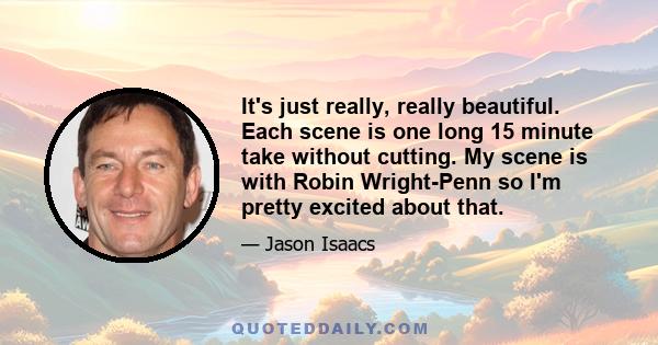 It's just really, really beautiful. Each scene is one long 15 minute take without cutting. My scene is with Robin Wright-Penn so I'm pretty excited about that.