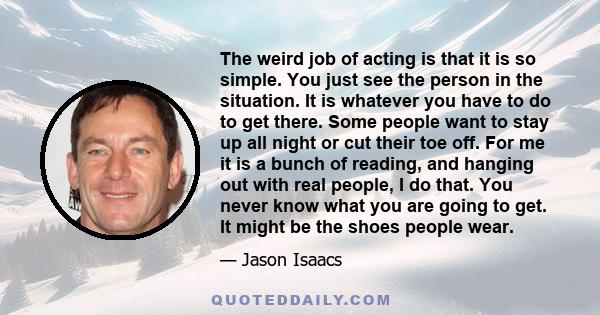 The weird job of acting is that it is so simple. You just see the person in the situation. It is whatever you have to do to get there. Some people want to stay up all night or cut their toe off. For me it is a bunch of