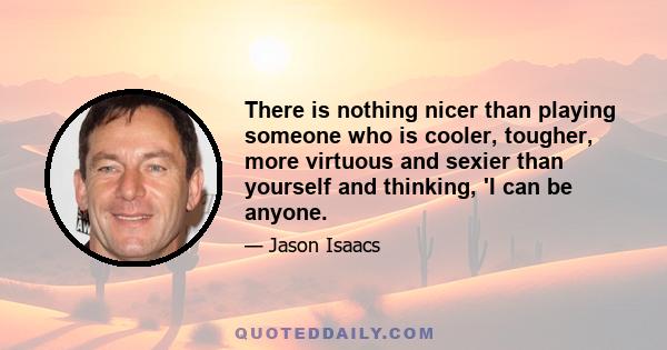 There is nothing nicer than playing someone who is cooler, tougher, more virtuous and sexier than yourself and thinking, 'I can be anyone.