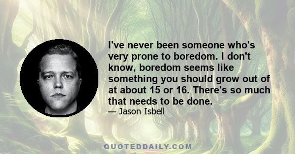 I've never been someone who's very prone to boredom. I don't know, boredom seems like something you should grow out of at about 15 or 16. There's so much that needs to be done.