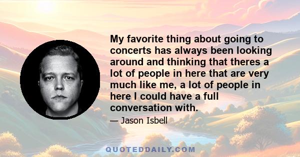 My favorite thing about going to concerts has always been looking around and thinking that theres a lot of people in here that are very much like me, a lot of people in here I could have a full conversation with.