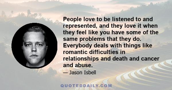 People love to be listened to and represented, and they love it when they feel like you have some of the same problems that they do. Everybody deals with things like romantic difficulties in relationships and death and