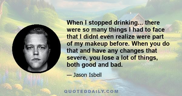 When I stopped drinking... there were so many things I had to face that I didnt even realize were part of my makeup before. When you do that and have any changes that severe, you lose a lot of things, both good and bad.