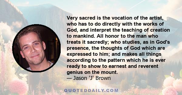 Very sacred is the vocation of the artist, who has to do directly with the works of God, and interpret the teaching of creation to mankind. All honor to the man who treats it sacredly; who studies, as in God's presence, 