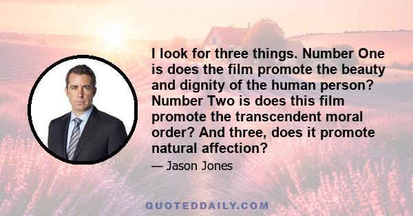 I look for three things. Number One is does the film promote the beauty and dignity of the human person? Number Two is does this film promote the transcendent moral order? And three, does it promote natural affection?