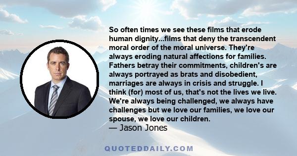 So often times we see these films that erode human dignity...films that deny the transcendent moral order of the moral universe. They're always eroding natural affections for families. Fathers betray their commitments,