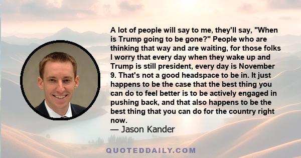 A lot of people will say to me, they'll say, When is Trump going to be gone? People who are thinking that way and are waiting, for those folks I worry that every day when they wake up and Trump is still president, every 