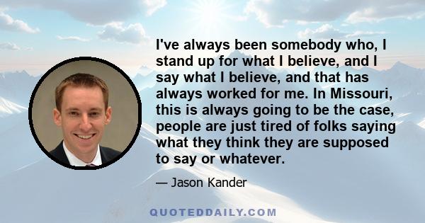 I've always been somebody who, I stand up for what I believe, and I say what I believe, and that has always worked for me. In Missouri, this is always going to be the case, people are just tired of folks saying what