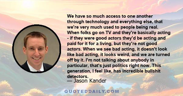 We have so much access to one another through technology and everything else, that we're very much used to people being real. When folks go on TV and they're basically acting - if they were good actors they'd be acting