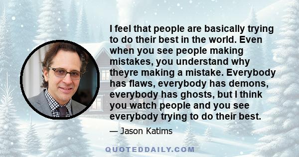 I feel that people are basically trying to do their best in the world. Even when you see people making mistakes, you understand why theyre making a mistake. Everybody has flaws, everybody has demons, everybody has