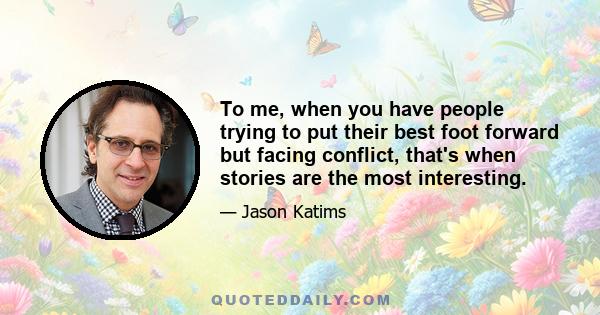 To me, when you have people trying to put their best foot forward but facing conflict, that's when stories are the most interesting.