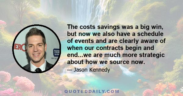 The costs savings was a big win, but now we also have a schedule of events and are clearly aware of when our contracts begin and end...we are much more strategic about how we source now.