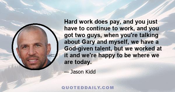 Hard work does pay, and you just have to continue to work, and you got two guys, when you're talking about Gary and myself, we have a God-given talent, but we worked at it and we're happy to be where we are today.