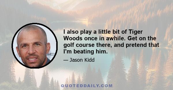 I also play a little bit of Tiger Woods once in awhile. Get on the golf course there, and pretend that I'm beating him.