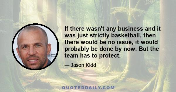 If there wasn't any business and it was just strictly basketball, then there would be no issue, it would probably be done by now. But the team has to protect.