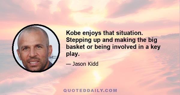 Kobe enjoys that situation. Stepping up and making the big basket or being involved in a key play.