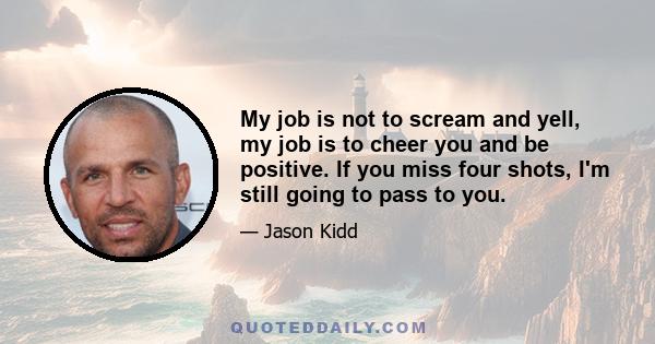 My job is not to scream and yell, my job is to cheer you and be positive. If you miss four shots, I'm still going to pass to you.