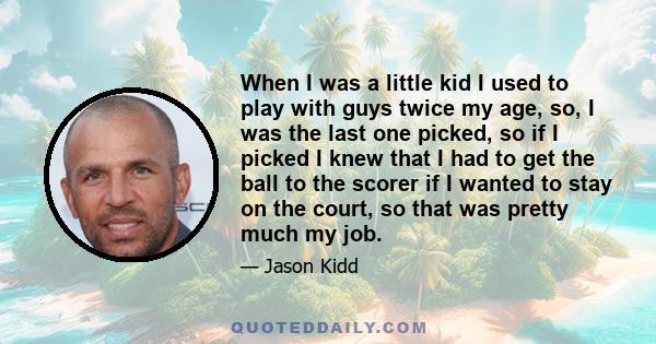 When I was a little kid I used to play with guys twice my age, so, I was the last one picked, so if I picked I knew that I had to get the ball to the scorer if I wanted to stay on the court, so that was pretty much my