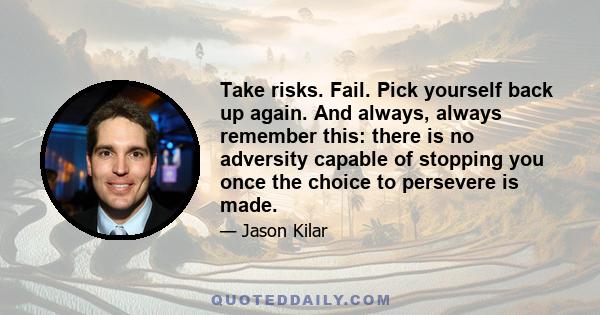 Take risks. Fail. Pick yourself back up again. And always, always remember this: there is no adversity capable of stopping you once the choice to persevere is made.