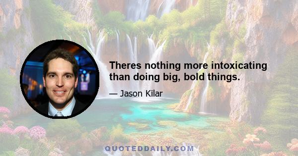 Theres nothing more intoxicating than doing big, bold things.