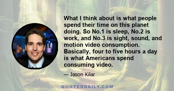 What I think about is what people spend their time on this planet doing. So No.1 is sleep, No.2 is work, and No.3 is sight, sound, and motion video consumption. Basically, four to five hours a day is what Americans