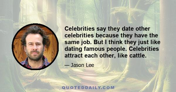 Celebrities say they date other celebrities because they have the same job. But I think they just like dating famous people. Celebrities attract each other, like cattle.