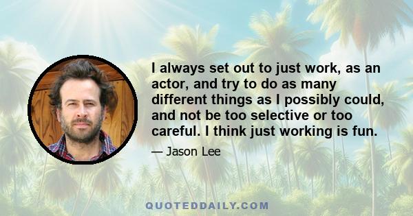 I always set out to just work, as an actor, and try to do as many different things as I possibly could, and not be too selective or too careful. I think just working is fun.