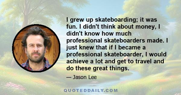 I grew up skateboarding; it was fun. I didn't think about money, I didn't know how much professional skateboarders made. I just knew that if I became a professional skateboarder, I would achieve a lot and get to travel