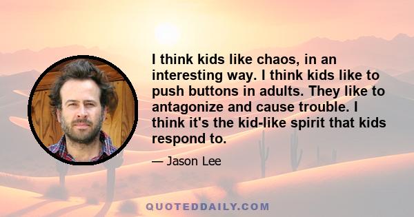 I think kids like chaos, in an interesting way. I think kids like to push buttons in adults. They like to antagonize and cause trouble. I think it's the kid-like spirit that kids respond to.