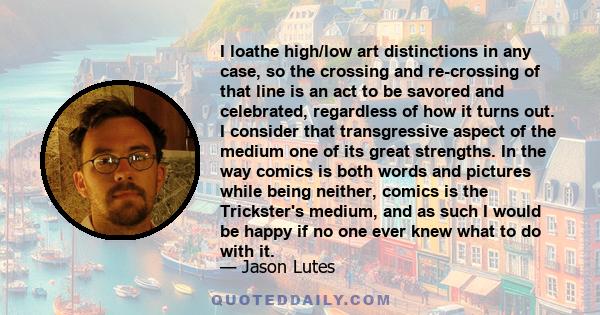 I loathe high/low art distinctions in any case, so the crossing and re-crossing of that line is an act to be savored and celebrated, regardless of how it turns out. I consider that transgressive aspect of the medium one 