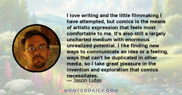 I love writing and the little filmmaking I have attempted, but comics is the means of artistic expression that feels most comfortable to me. It's also still a largely uncharted medium with enormous unrealized potential. 