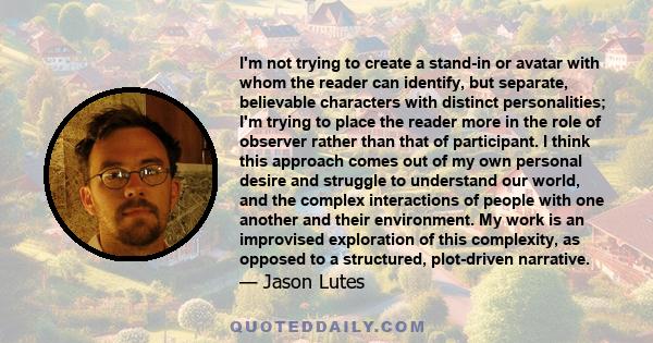 I'm not trying to create a stand-in or avatar with whom the reader can identify, but separate, believable characters with distinct personalities; I'm trying to place the reader more in the role of observer rather than