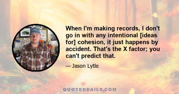 When I'm making records, I don't go in with any intentional [ideas for] cohesion, it just happens by accident. That's the X factor; you can't predict that.