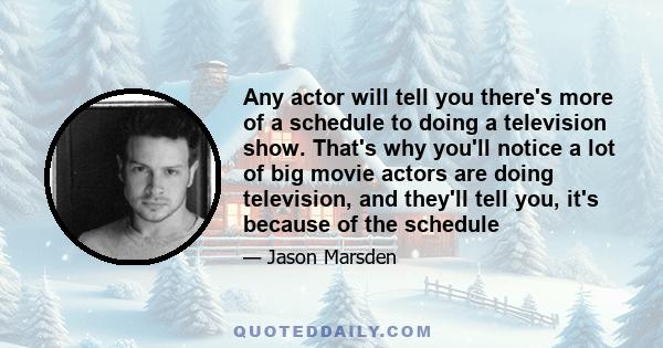 Any actor will tell you there's more of a schedule to doing a television show. That's why you'll notice a lot of big movie actors are doing television, and they'll tell you, it's because of the schedule