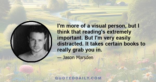 I'm more of a visual person, but I think that reading's extremely important. But I'm very easily distracted. It takes certain books to really grab you in.