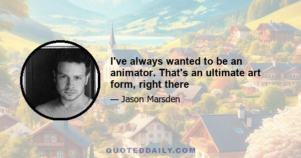 I've always wanted to be an animator. That's an ultimate art form, right there