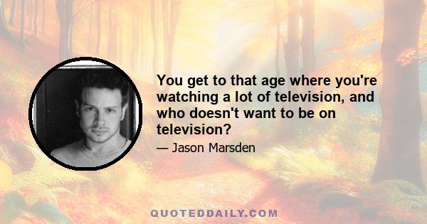 You get to that age where you're watching a lot of television, and who doesn't want to be on television?