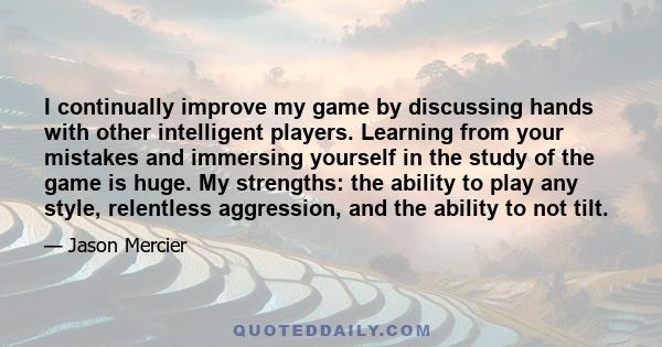 I continually improve my game by discussing hands with other intelligent players. Learning from your mistakes and immersing yourself in the study of the game is huge. My strengths: the ability to play any style,