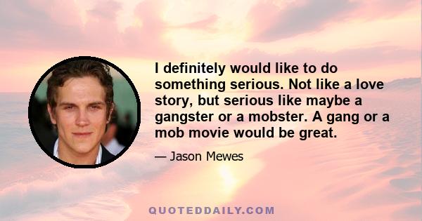 I definitely would like to do something serious. Not like a love story, but serious like maybe a gangster or a mobster. A gang or a mob movie would be great.