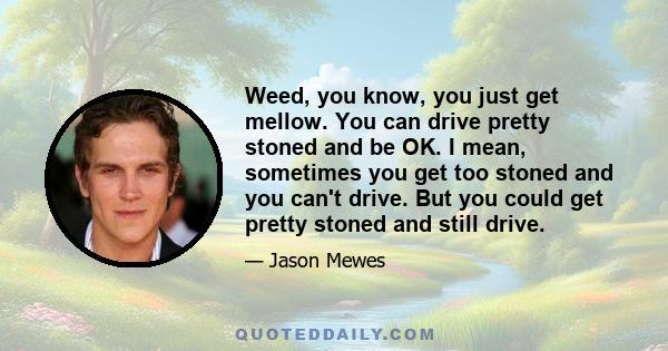 Weed, you know, you just get mellow. You can drive pretty stoned and be OK. I mean, sometimes you get too stoned and you can't drive. But you could get pretty stoned and still drive.